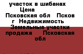 участок в шибанах › Цена ­ 285 000 - Псковская обл., Псков г. Недвижимость » Земельные участки продажа   . Псковская обл.